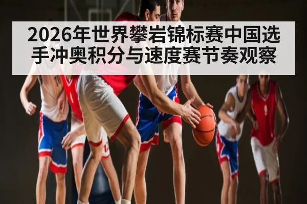 2026年世界攀岩锦标赛中国选手冲奥积分与速度赛节奏观察